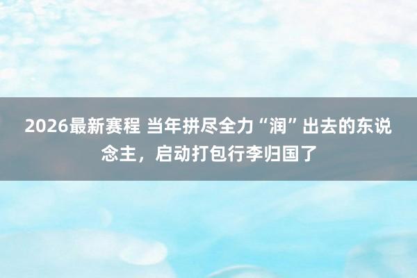 2026最新赛程 当年拼尽全力“润”出去的东说念主,启动打包行李归国了