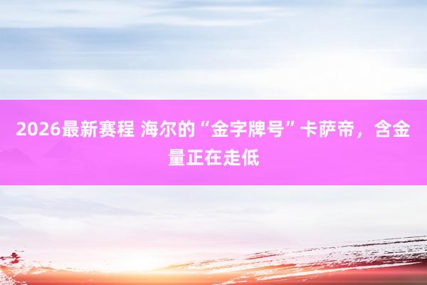 2026最新赛程 海尔的“金字牌号”卡萨帝，含金量正在走低