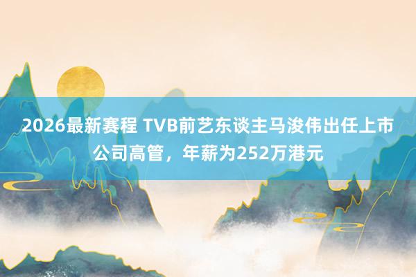 2026最新赛程 TVB前艺东谈主马浚伟出任上市公司高管,年薪为252万港元