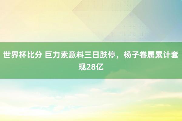 世界杯比分 巨力索意料三日跌停,杨子眷属累计套现28亿