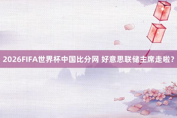 2026FIFA世界杯中国比分网 好意思联储主席走啦?