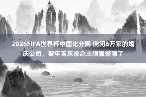 2026FIFA世界杯中国比分网 倒闭6万家的婚庆公司,被年青东说念主狠狠整顿了