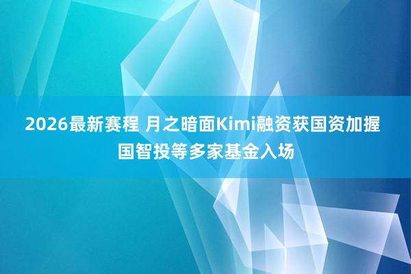 2026最新赛程 月之暗面Kimi融资获国资加握 国智投等多家基金入场