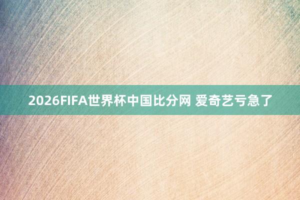 2026FIFA世界杯中国比分网 爱奇艺亏急了
