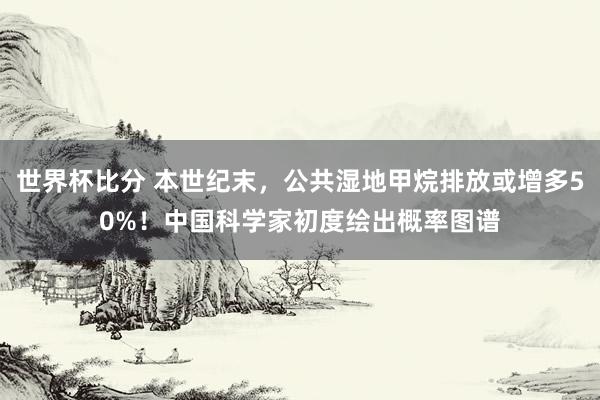 世界杯比分 本世纪末,公共湿地甲烷排放或增多50%!中国科学家初度绘出概率图谱