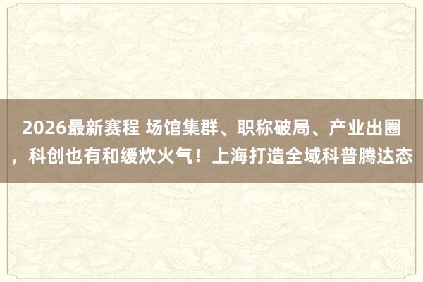 2026最新赛程 场馆集群、职称破局、产业出圈，科创也有和缓炊火气！上海打造全域科普腾达态