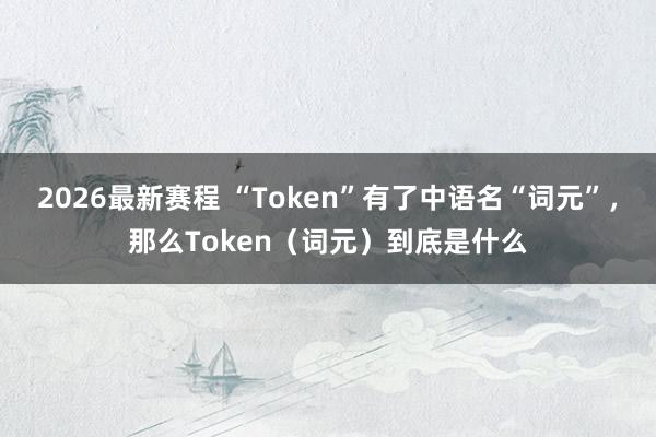 2026最新赛程 “Token”有了中语名“词元”,那么Token(词元)到底是什么