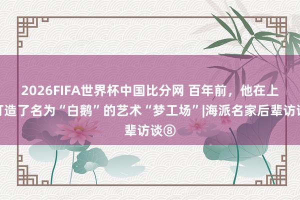 2026FIFA世界杯中国比分网 百年前，他在上海打造了名为“白鹅”的艺术“梦工场”|海派名家后辈访谈⑧