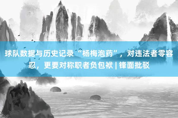 球队数据与历史记录 “杨梅泡药”，对违法者零容忍，更要对称职者负包袱 | 锋面批驳