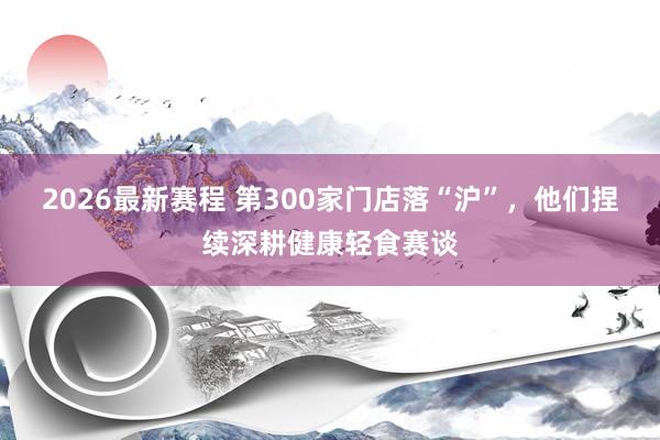 2026最新赛程 第300家门店落“沪”,他们捏续深耕健康轻食赛谈