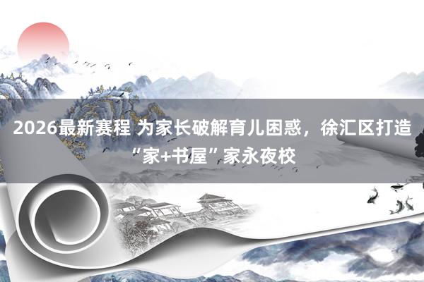 2026最新赛程 为家长破解育儿困惑,徐汇区打造“家+书屋”家永夜校