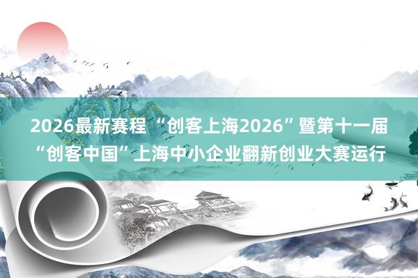 2026最新赛程 “创客上海2026”暨第十一届“创客中国”上海中小企业翻新创业大赛运行