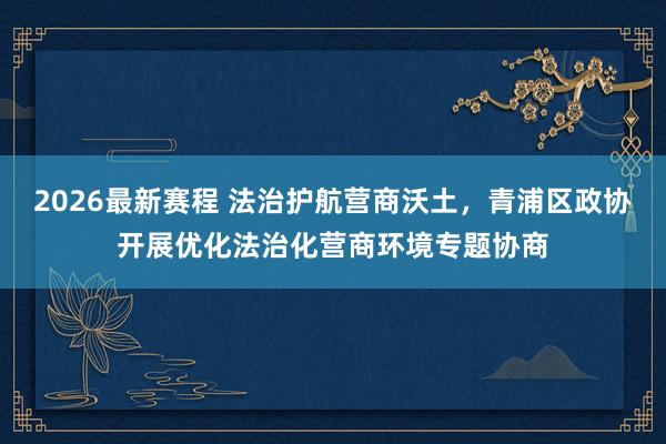2026最新赛程 法治护航营商沃土,青浦区政协开展优化法治化营商环境专题协商