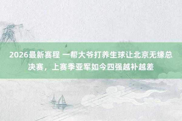 2026最新赛程 一帮大爷打养生球让北京无缘总决赛，上赛季亚军如今四强越补越差