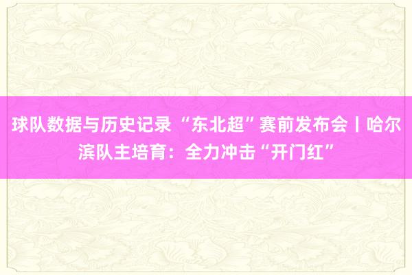 球队数据与历史记录 “东北超”赛前发布会丨哈尔滨队主培育：全力冲击“开门红”