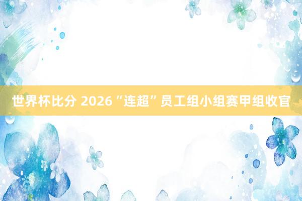 世界杯比分 2026“连超”员工组小组赛甲组收官
