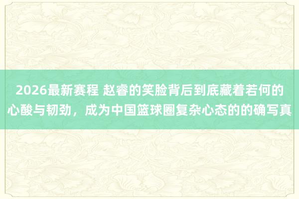 2026最新赛程 赵睿的笑脸背后到底藏着若何的心酸与韧劲，成为中国篮球圈复杂心态的的确写真