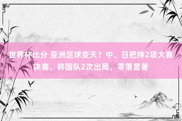 世界杯比分 亚洲足球变天?中、日把持2项大赛决赛,韩国队2次出局,零落显著