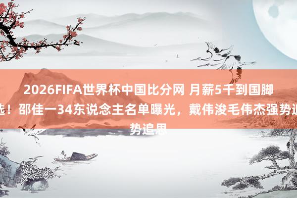 2026FIFA世界杯中国比分网 月薪5千到国脚初选！邵佳一34东说念主名单曝光，戴伟浚毛伟杰强势追思