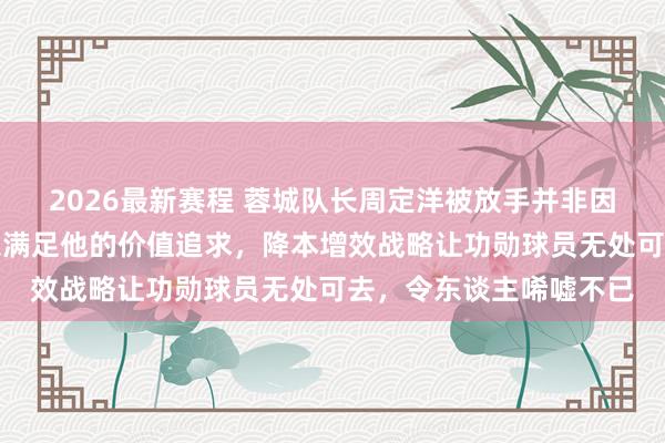 2026最新赛程 蓉城队长周定洋被放手并非因老化，而是俱乐部难以满足他的价值追求，降本增效战略让功勋球员无处可去，令东谈主唏嘘不已