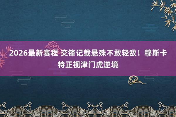 2026最新赛程 交锋记载悬殊不敢轻敌！穆斯卡特正视津门虎逆境