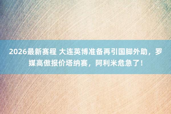 2026最新赛程 大连英博准备再引国脚外助,罗媒高傲报价塔纳赛,阿利米危急了!