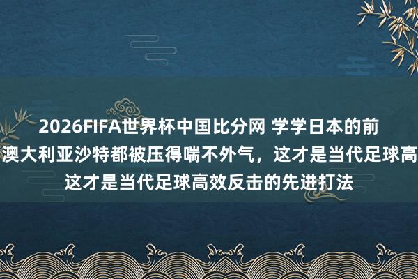 2026FIFA世界杯中国比分网 学学日本的前场高压围抢战略，澳大利亚沙特都被压得喘不外气，这才是当代足球高效反击的先进打法