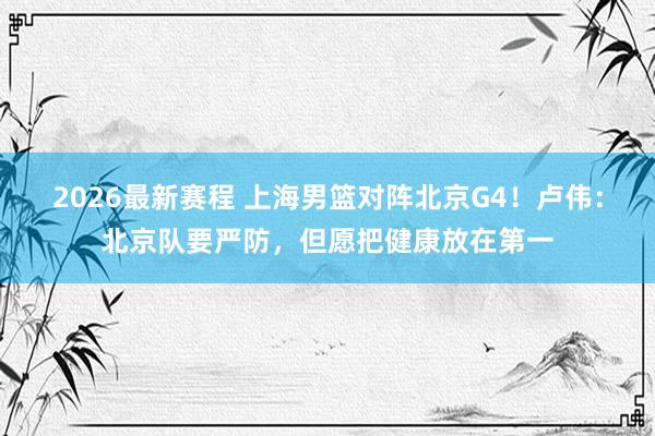 2026最新赛程 上海男篮对阵北京G4!卢伟:北京队要严防,但愿把健康放在第一