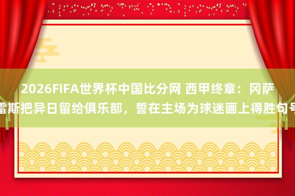 2026FIFA世界杯中国比分网 西甲终章:冈萨雷斯把异日留给俱乐部,誓在主场为球迷画上得胜句号