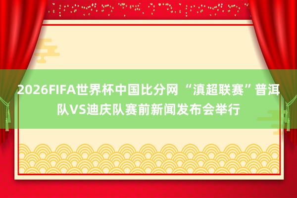 2026FIFA世界杯中国比分网 “滇超联赛”普洱队VS迪庆队赛前新闻发布会举行