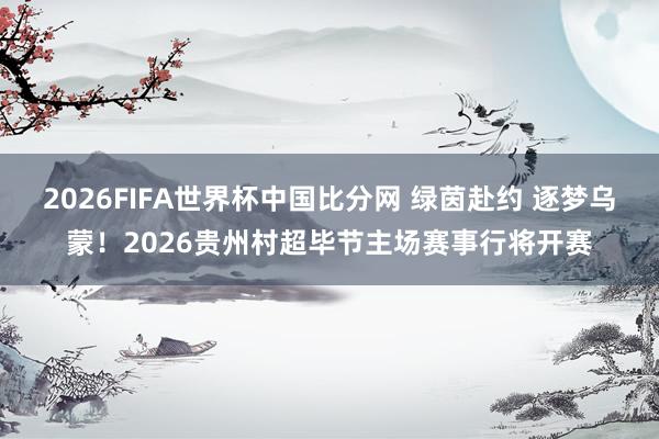 2026FIFA世界杯中国比分网 绿茵赴约 逐梦乌蒙!2026贵州村超毕节主场赛事行将开赛
