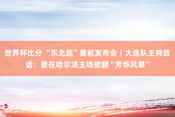世界杯比分 “东北超”赛前发布会｜大连队主帅放话：要在哈尔滨主场掀翻“芳华风暴”