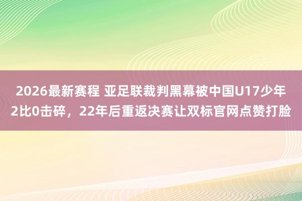2026最新赛程 亚足联裁判黑幕被中国U17少年2比0击碎,22年后重返决赛让双标官网点赞打脸