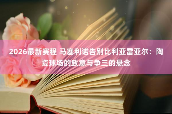 2026最新赛程 马塞利诺告别比利亚雷亚尔:陶瓷球场的致意与争三的悬念