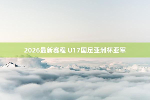 2026最新赛程 U17国足亚洲杯亚军