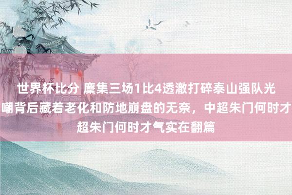 世界杯比分 麇集三场1比4透澈打碎泰山强队光环,球迷自嘲背后藏着老化和防地崩盘的无奈,中超朱门何时才气实在翻篇