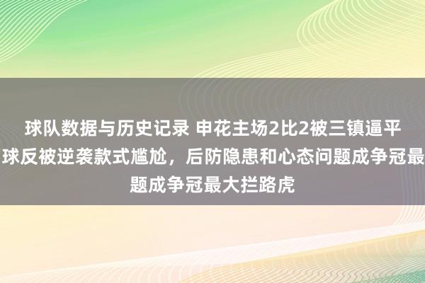 球队数据与历史记录 申花主场2比2被三镇逼平,越过两球反被逆袭款式尴尬,后防隐患和心态问题成争冠最大拦路虎