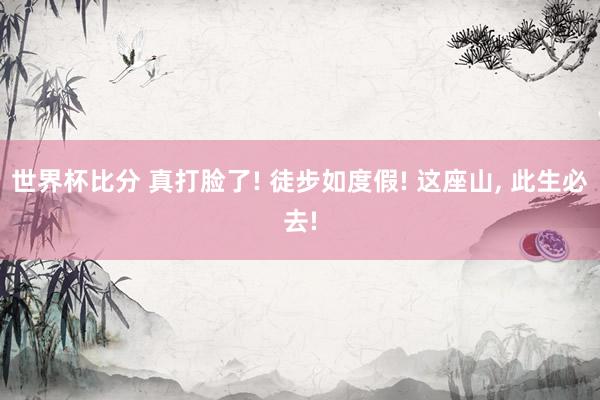 世界杯比分 真打脸了! 徒步如度假! 这座山, 此生必去!
