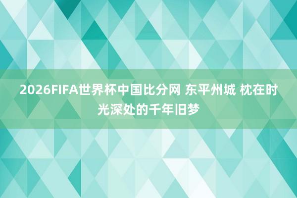 2026FIFA世界杯中国比分网 东平州城 枕在时光深处的千年旧梦