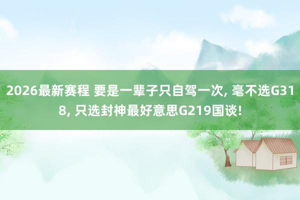 2026最新赛程 要是一辈子只自驾一次, 毫不选G318, 只选封神最好意思G219国谈!