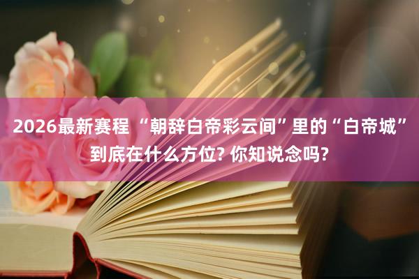 2026最新赛程 “朝辞白帝彩云间”里的“白帝城”到底在什么方位? 你知说念吗?