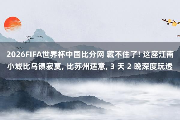 2026FIFA世界杯中国比分网 藏不住了! 这座江南小城比乌镇寂寞， 比苏州适意， 3 天 2 晚深度玩透