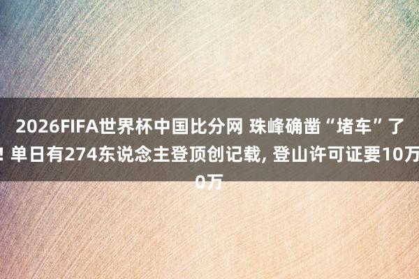 2026FIFA世界杯中国比分网 珠峰确凿“堵车”了! 单日有274东说念主登顶创记载, 登山许可证要10万