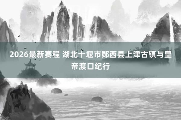 2026最新赛程 湖北十堰市郧西县上津古镇与皇帝渡口纪行