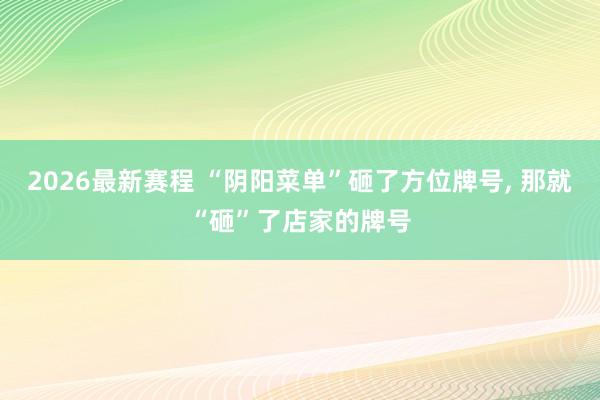 2026最新赛程 “阴阳菜单”砸了方位牌号， 那就“砸”了店家的牌号