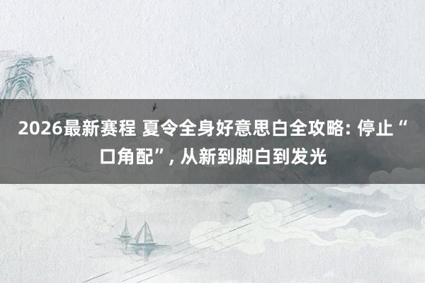 2026最新赛程 夏令全身好意思白全攻略: 停止“口角配”， 从新到脚白到发光