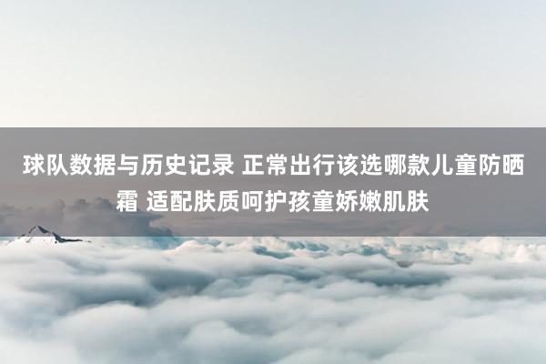 球队数据与历史记录 正常出行该选哪款儿童防晒霜 适配肤质呵护孩童娇嫩肌肤