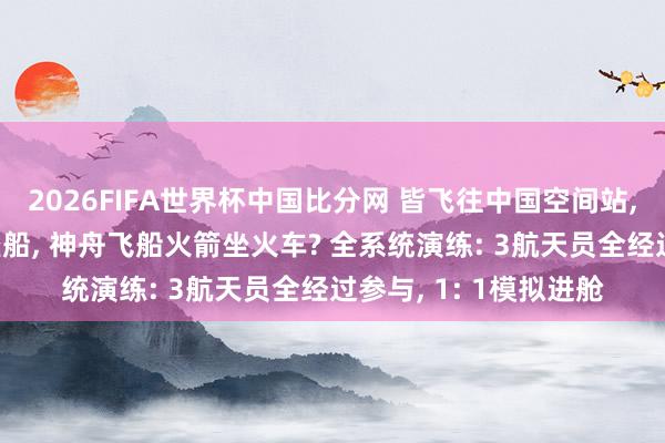 2026FIFA世界杯中国比分网 皆飞往中国空间站, 为啥天舟飞船火箭坐船, 神舟飞船火箭坐火车? 全系统演练: 3航天员全经过参与, 1: 1模拟进舱