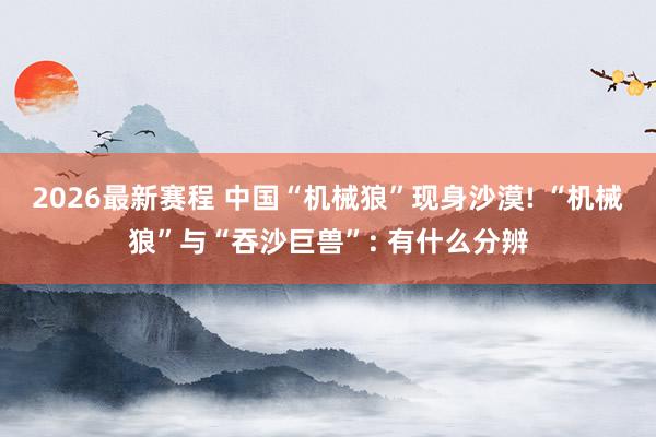2026最新赛程 中国“机械狼”现身沙漠! “机械狼”与“吞沙巨兽”: 有什么分辨