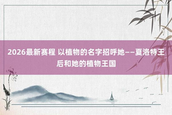 2026最新赛程 以植物的名字招呼她——夏洛特王后和她的植物王国